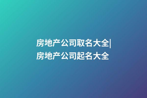 房地产公司取名大全|房地产公司起名大全-第1张-公司起名-玄机派